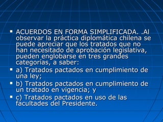  ACUERDOS EN FORMA SIMPLIFICADA. .AlACUERDOS EN FORMA SIMPLIFICADA. .Al
observar la práctica diplomática chilena seobservar la práctica diplomática chilena se
puede apreciar que los tratados que nopuede apreciar que los tratados que no
han necesitado de aprobación legislativa,han necesitado de aprobación legislativa,
pueden englobarse en tres grandespueden englobarse en tres grandes
categorías, a saber:categorías, a saber:
 a) Tratados pactados en cumplimiento dea) Tratados pactados en cumplimiento de
una ley;una ley;
 b) Tratados pactados en cumplimiento deb) Tratados pactados en cumplimiento de
un tratado en vigencia; yun tratado en vigencia; y
 c) Tratados pactados en uso de lasc) Tratados pactados en uso de las
facultades del Presidente.facultades del Presidente.
 