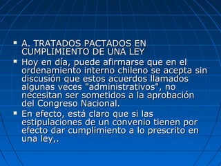  A. TRATADOS PACTADOS ENA. TRATADOS PACTADOS EN
CUMPLIMIENTO DE UNA LEYCUMPLIMIENTO DE UNA LEY
 Hoy en día, puede afirmarse que en elHoy en día, puede afirmarse que en el
ordenamiento interno chileno se acepta sinordenamiento interno chileno se acepta sin
discusión que estos acuerdos llamadosdiscusión que estos acuerdos llamados
algunas veces "administrativos", noalgunas veces "administrativos", no
necesitan ser sometidos a la aprobaciónnecesitan ser sometidos a la aprobación
del Congreso Nacional.del Congreso Nacional.
 En efecto, está claro que si lasEn efecto, está claro que si las
estipulaciones de un convenio tienen porestipulaciones de un convenio tienen por
efecto dar cumplimiento a lo prescrito enefecto dar cumplimiento a lo prescrito en
una ley,.una ley,.
 
