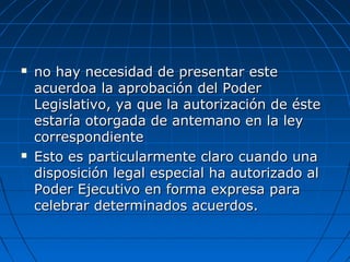  no hay necesidad de presentar esteno hay necesidad de presentar este
acuerdoa la aprobación del Poderacuerdoa la aprobación del Poder
Legislativo, ya que la autorización de ésteLegislativo, ya que la autorización de éste
estaría otorgada de antemano en la leyestaría otorgada de antemano en la ley
correspondientecorrespondiente
 Esto es particularmente claro cuando unaEsto es particularmente claro cuando una
disposición legal especial ha autorizado aldisposición legal especial ha autorizado al
Poder Ejecutivo en forma expresa paraPoder Ejecutivo en forma expresa para
celebrar determinados acuerdos.celebrar determinados acuerdos.
 