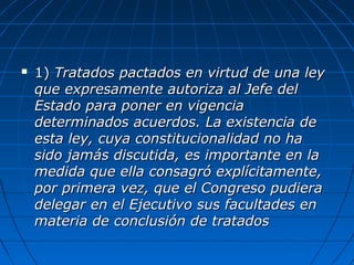  1)1) Tratados pactados en virtud de una leyTratados pactados en virtud de una ley
que expresamente autoriza al Jefe delque expresamente autoriza al Jefe del
Estado para poner en vigenciaEstado para poner en vigencia
determinados acuerdos. La existencia dedeterminados acuerdos. La existencia de
esta ley, cuya constitucionalidad no haesta ley, cuya constitucionalidad no ha
sido jamás discutida, es importante en lasido jamás discutida, es importante en la
medida que ella consagró explícitamente,medida que ella consagró explícitamente,
por primera vez, que el Congreso pudierapor primera vez, que el Congreso pudiera
delegar en el Ejecutivo sus facultades endelegar en el Ejecutivo sus facultades en
materia de conclusión de tratadosmateria de conclusión de tratados
 