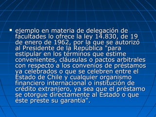  ejemplo en materia de delegación deejemplo en materia de delegación de
facultades lo ofrece la ley 14.830, de 19facultades lo ofrece la ley 14.830, de 19
de enero de 1962, por la que se autorizóde enero de 1962, por la que se autorizó
al Presidente de la República "paraal Presidente de la República "para
estipular en los términos que estimeestipular en los términos que estime
convenientes, cláusulas o pactos arbitralesconvenientes, cláusulas o pactos arbitrales
con respecto a los convenios de préstamoscon respecto a los convenios de préstamos
ya celebrados o que se celebren entre elya celebrados o que se celebren entre el
Estado de Chile y cualquier organismoEstado de Chile y cualquier organismo
financiero internacional o institución definanciero internacional o institución de
crédito extranjero, ya sea que el préstamocrédito extranjero, ya sea que el préstamo
se otorgue directamente al Estado o quese otorgue directamente al Estado o que
éste preste su garantía".éste preste su garantía".
 
