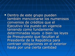  Dentro de este grupo puedenDentro de este grupo pueden
también mencionarse los numerosostambién mencionarse los numerosos
convenios de créditos que elconvenios de créditos que el
Ejecutivo Vía puesto en vigenciaEjecutivo Vía puesto en vigencia
teniendo como fundamentoteniendo como fundamento
determinadas leyes o bien las leyesdeterminadas leyes o bien las leyes
de Presupuesto que facultan alde Presupuesto que facultan al
Presidente de la República paraPresidente de la República para
contraer obligaciones en el exteriorcontraer obligaciones en el exterior
hasta por una cierta cantidadhasta por una cierta cantidad
 