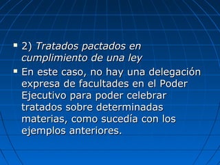  2)2) Tratados pactados enTratados pactados en
cumplimiento de una leycumplimiento de una ley
 En este caso, no hay una delegaciónEn este caso, no hay una delegación
expresa de facultades en el Poderexpresa de facultades en el Poder
Ejecutivo para poder celebrarEjecutivo para poder celebrar
tratados sobre determinadastratados sobre determinadas
materias, como sucedía con losmaterias, como sucedía con los
ejemplos anteriores.ejemplos anteriores.
 