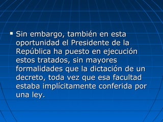  Sin embargo, también en estaSin embargo, también en esta
oportunidad el Presidente de laoportunidad el Presidente de la
República ha puesto en ejecuciónRepública ha puesto en ejecución
estos tratados, sin mayoresestos tratados, sin mayores
formalidades que la dictación de unformalidades que la dictación de un
decreto, toda vez que esa facultaddecreto, toda vez que esa facultad
estaba implícitamente conferida porestaba implícitamente conferida por
una ley.una ley.
 