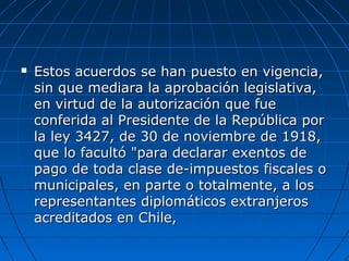 Estos acuerdos se han puesto en vigencia,Estos acuerdos se han puesto en vigencia,
sin que mediara la aprobación legislativa,sin que mediara la aprobación legislativa,
en virtud de la autorización que fueen virtud de la autorización que fue
conferida al Presidente de la República porconferida al Presidente de la República por
la ley 3427, de 30 de noviembre de 1918,la ley 3427, de 30 de noviembre de 1918,
que lo facultó "para declarar exentos deque lo facultó "para declarar exentos de
pago de toda clase de-impuestos fiscales opago de toda clase de-impuestos fiscales o
municipales, en parte o totalmente, a losmunicipales, en parte o totalmente, a los
representantes diplomáticos extranjerosrepresentantes diplomáticos extranjeros
acreditados en Chile,acreditados en Chile,
 