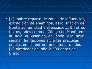  [1][1], sobre reparto de zonas de influencias,, sobre reparto de zonas de influencias,
extradición de enemigos, asilo, fijación deextradición de enemigos, asilo, fijación de
fronteras, amistad y alianzas,etc. En otrosfronteras, amistad y alianzas,etc. En otros
textos, tales como el Código de Manú, entextos, tales como el Código de Manú, en
la India, el Busnhido, en Japón, y la Biblia,la India, el Busnhido, en Japón, y la Biblia,
señalan limitaciones a ciertas prácticasseñalan limitaciones a ciertas prácticas
crueles en los enfrentamientos armadoscrueles en los enfrentamientos armados
[1][1] Alrededor del año 2.500 antes deAlrededor del año 2.500 antes de
Cristo.Cristo.
 