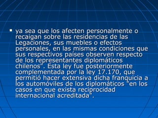  ya sea que los afecten personalmente oya sea que los afecten personalmente o
recaigan sobre las residencias de lasrecaigan sobre las residencias de las
Legaciones, sus muebles o efectosLegaciones, sus muebles o efectos
personales, en las mismas condiciones quepersonales, en las mismas condiciones que
sus respectivos países observen respectosus respectivos países observen respecto
de los representantes diplomáticosde los representantes diplomáticos
chilenos". Esta ley fue posteriormentechilenos". Esta ley fue posteriormente
complementada por la ley 17.170, quecomplementada por la ley 17.170, que
permitió hacer extensiva dicha franquicia apermitió hacer extensiva dicha franquicia a
los automóviles de los diplomáticos "en loslos automóviles de los diplomáticos "en los
casos en que exista reciprocidadcasos en que exista reciprocidad
internacional acreditada".internacional acreditada".
 
