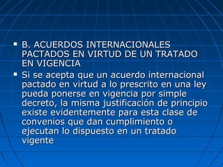  B. ACUERDOS INTERNACIONALESB. ACUERDOS INTERNACIONALES
PACTADOS EN VIRTUD DE UN TRATADOPACTADOS EN VIRTUD DE UN TRATADO
EN VIGENCIAEN VIGENCIA
 Si se acepta que un acuerdo internacionalSi se acepta que un acuerdo internacional
pactado en virtud a lo prescrito en una leypactado en virtud a lo prescrito en una ley
pueda ponerse en vigencia por simplepueda ponerse en vigencia por simple
decreto, la misma justificación de principiodecreto, la misma justificación de principio
existe evidentemente para esta clase deexiste evidentemente para esta clase de
convenios que dan cumplimiento oconvenios que dan cumplimiento o
ejecutan lo dispuesto en un tratadoejecutan lo dispuesto en un tratado
vigentevigente
 