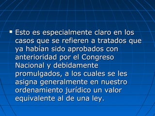 Esto es especialmente claro en losEsto es especialmente claro en los
casos que se refieren a tratados quecasos que se refieren a tratados que
ya habían sido aprobados conya habían sido aprobados con
anterioridad por el Congresoanterioridad por el Congreso
Nacional y debidamenteNacional y debidamente
promulgados, a los cuales se lespromulgados, a los cuales se les
asigna generalmente en nuestroasigna generalmente en nuestro
ordenamiento jurídico un valorordenamiento jurídico un valor
equivalente al de una ley.equivalente al de una ley.
 