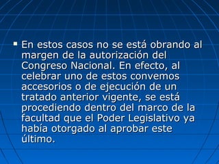  En estos casos no se está obrando alEn estos casos no se está obrando al
margen de la autorización delmargen de la autorización del
Congreso Nacional. En efecto, alCongreso Nacional. En efecto, al
celebrar uno de estos convemoscelebrar uno de estos convemos
accesorios o de ejecución de unaccesorios o de ejecución de un
tratado anterior vigente, se estátratado anterior vigente, se está
procediendo dentro del marco de laprocediendo dentro del marco de la
facultad que el Poder Legislativo yafacultad que el Poder Legislativo ya
había otorgado al aprobar estehabía otorgado al aprobar este
último.último.
 