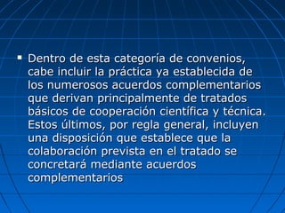 Dentro de esta categoría de convenios,Dentro de esta categoría de convenios,
cabe incluir la práctica ya establecida decabe incluir la práctica ya establecida de
los numerosos acuerdos complementarioslos numerosos acuerdos complementarios
que derivan principalmente de tratadosque derivan principalmente de tratados
básicos de cooperación científica y técnica.básicos de cooperación científica y técnica.
Estos últimos, por regla general, incluyenEstos últimos, por regla general, incluyen
una disposición que establece que launa disposición que establece que la
colaboración prevista en el tratado secolaboración prevista en el tratado se
concretará mediante acuerdosconcretará mediante acuerdos
complementarioscomplementarios
 