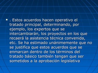  . Estos acuerdos hacen operativo el. Estos acuerdos hacen operativo el
tratado principal, determinando, portratado principal, determinando, por
ejemplo, los expertos que seejemplo, los expertos que se
intercambiarán, los proyectos en los queintercambiarán, los proyectos en los que
recaerá la asistencia técnica convenida,recaerá la asistencia técnica convenida,
etc. Se ha estimado unánimemente que noetc. Se ha estimado unánimemente que no
se justifica que estos acuerdos que sese justifica que estos acuerdos que se
enmarcan dentro de los términos delenmarcan dentro de los términos del
tratado básico también tengan que sertratado básico también tengan que ser
sometidos a la aprobación legislativasometidos a la aprobación legislativa
 