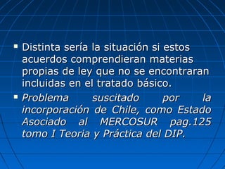  Distinta sería la situación si estosDistinta sería la situación si estos
acuerdos comprendieran materiasacuerdos comprendieran materias
propias de ley que no se encontraranpropias de ley que no se encontraran
incluidas en el tratado básico.incluidas en el tratado básico.
 Problema suscitado por laProblema suscitado por la
incorporación de Chile, como Estadoincorporación de Chile, como Estado
Asociado al MERCOSUR pag.125Asociado al MERCOSUR pag.125
tomo I Teoria y Práctica del DIP.tomo I Teoria y Práctica del DIP.
 