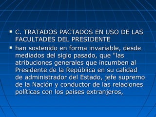  C. TRATADOS PACTADOS EN USO DE LASC. TRATADOS PACTADOS EN USO DE LAS
FACULTADES DEL PRESIDENTEFACULTADES DEL PRESIDENTE
 han sostenido en forma invariable, desdehan sostenido en forma invariable, desde
mediados del siglo pasado, que "lasmediados del siglo pasado, que "las
atribuciones generales que incumben alatribuciones generales que incumben al
Presidente de la República en su calidadPresidente de la República en su calidad
de administrador del Estado, jefe supremode administrador del Estado, jefe supremo
de la Nación y conductor de las relacionesde la Nación y conductor de las relaciones
políticas con los países extranjeros,políticas con los países extranjeros,
 