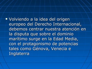  Volviendo a la idea del origenVolviendo a la idea del origen
europeo del Derecho Internacional,europeo del Derecho Internacional,
debemos centrar nuestra atención endebemos centrar nuestra atención en
la disputa que sobre el dominiola disputa que sobre el dominio
marítimo surge en la Edad Media,marítimo surge en la Edad Media,
con el protagonismo de potenciascon el protagonismo de potencias
tales como Génova, Venecia etales como Génova, Venecia e
InglaterraInglaterra
 