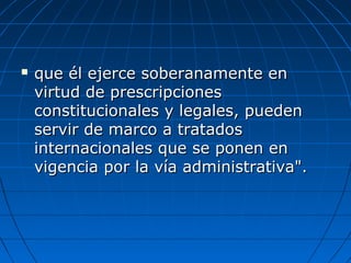  que él ejerce soberanamente enque él ejerce soberanamente en
virtud de prescripcionesvirtud de prescripciones
constitucionales y legales, puedenconstitucionales y legales, pueden
servir de marco a tratadosservir de marco a tratados
internacionales que se ponen eninternacionales que se ponen en
vigencia por la vía administrativa".vigencia por la vía administrativa".
 