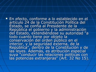  En efecto, conforme a lo establecido en elEn efecto, conforme a lo establecido en el
artículo 24 de la Constitución Política delartículo 24 de la Constitución Política del
Estado, se confía al Presidente de laEstado, se confía al Presidente de la
República el gobierno y la administraciónRepública el gobierno y la administración
del Estado, extendiéndose su autoridad "adel Estado, extendiéndose su autoridad "a
todo cuanto tiene por objeto latodo cuanto tiene por objeto la
conservación del orden público en elconservación del orden público en el
interior, y la seguridad externa, de lainterior, y la seguridad externa, de la
República", dentro de la Constitución y deRepública", dentro de la Constitución y de
las leyes. Además, es atribución especiallas leyes. Además, es atribución especial
suya "conducir las relaciones políticas consuya "conducir las relaciones políticas con
las potencias extranjeras" (Art. 32 No 15).las potencias extranjeras" (Art. 32 No 15).
 
