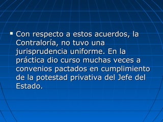  Con respecto a estos acuerdos, laCon respecto a estos acuerdos, la
Contraloría, no tuvo unaContraloría, no tuvo una
jurisprudencia uniforme. En lajurisprudencia uniforme. En la
práctica dio curso muchas veces apráctica dio curso muchas veces a
convenios pactados en cumplimientoconvenios pactados en cumplimiento
de la potestad privativa del Jefe delde la potestad privativa del Jefe del
Estado.Estado.
 