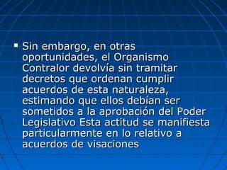  Sin embargo, en otrasSin embargo, en otras
oportunidades, el Organismooportunidades, el Organismo
Contralor devolvía sin tramitarContralor devolvía sin tramitar
decretos que ordenan cumplirdecretos que ordenan cumplir
acuerdos de esta naturaleza,acuerdos de esta naturaleza,
estimando que ellos debían serestimando que ellos debían ser
sometidos a la aprobación del Podersometidos a la aprobación del Poder
Legislativo Esta actitud se manifiestaLegislativo Esta actitud se manifiesta
particularmente en lo relativo aparticularmente en lo relativo a
acuerdos de visacionesacuerdos de visaciones
 