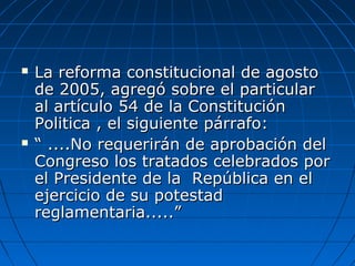  La reforma constitucional de agostoLa reforma constitucional de agosto
de 2005, agregó sobre el particularde 2005, agregó sobre el particular
al artículo 54 de la Constituciónal artículo 54 de la Constitución
Politica , el siguiente párrafo:Politica , el siguiente párrafo:
 ““ ....No requerirán de aprobación del....No requerirán de aprobación del
Congreso los tratados celebrados porCongreso los tratados celebrados por
el Presidente de la República en elel Presidente de la República en el
ejercicio de su potestadejercicio de su potestad
reglamentaria.....”reglamentaria.....”
 