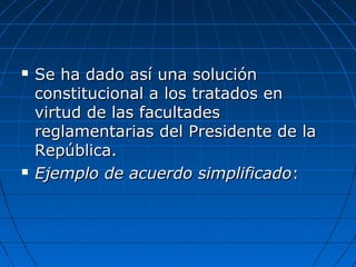  Se ha dado así una soluciónSe ha dado así una solución
constitucional a los tratados enconstitucional a los tratados en
virtud de las facultadesvirtud de las facultades
reglamentarias del Presidente de lareglamentarias del Presidente de la
República.República.
 Ejemplo de acuerdo simplificadoEjemplo de acuerdo simplificado::
 