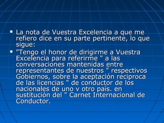  La nota de Vuestra Excelencia a que meLa nota de Vuestra Excelencia a que me
refiero dice en su parte pertinente, lo querefiero dice en su parte pertinente, lo que
sigue:sigue:
 "Tengo el honor de dirigirme a Vuestra"Tengo el honor de dirigirme a Vuestra
Excelencia para referirme " a lasExcelencia para referirme " a las
conversaciones mantenidas entreconversaciones mantenidas entre
representantes de nuestros " respectivosrepresentantes de nuestros " respectivos
Gobiernos, sobre la aceptación reciprocaGobiernos, sobre la aceptación reciproca
de las licencias " de conductor de losde las licencias " de conductor de los
nacionales de uno v otro país. ennacionales de uno v otro país. en
sustitución del " Carnet Internacional desustitución del " Carnet Internacional de
Conductor.Conductor.
 