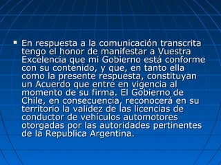  En respuesta a la comunicación transcritaEn respuesta a la comunicación transcrita
tengo el honor de manifestar a Vuestratengo el honor de manifestar a Vuestra
Excelencia que mi Gobierno está conformeExcelencia que mi Gobierno está conforme
con su contenido, y que, en tanto ellacon su contenido, y que, en tanto ella
como la presente respuesta, constituyancomo la presente respuesta, constituyan
un Acuerdo que entre en vigencia alun Acuerdo que entre en vigencia al
momento de su firma. El Gobierno demomento de su firma. El Gobierno de
Chile, en consecuencia, reconocerá en suChile, en consecuencia, reconocerá en su
territorio la validez de las licencias deterritorio la validez de las licencias de
conductor de vehículos automotoresconductor de vehículos automotores
otorgadas por las autoridades pertinentesotorgadas por las autoridades pertinentes
de la Republica Argentina.de la Republica Argentina.
 