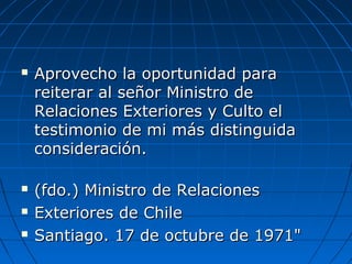  Aprovecho la oportunidad paraAprovecho la oportunidad para
reiterar al señor Ministro dereiterar al señor Ministro de
Relaciones Exteriores y Culto elRelaciones Exteriores y Culto el
testimonio de mi más distinguidatestimonio de mi más distinguida
consideración.consideración.
 (fdo.) Ministro de Relaciones(fdo.) Ministro de Relaciones
 Exteriores de ChileExteriores de Chile
 Santiago. 17 de octubre de 1971"Santiago. 17 de octubre de 1971"
 