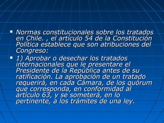  Normas constitucionales sobre los tratadosNormas constitucionales sobre los tratados
en Chile. , el artículo 54 de la Constituciónen Chile. , el artículo 54 de la Constitución
Política establece que son atribuciones delPolítica establece que son atribuciones del
Congreso:Congreso:
 1) Aprobar o desechar los tratados1) Aprobar o desechar los tratados
internacionales que le presentare elinternacionales que le presentare el
Presidente de la República antes de suPresidente de la República antes de su
ratificación. La aprobación de un tratadoratificación. La aprobación de un tratado
requerirá, en cada Cámara, de los quórumrequerirá, en cada Cámara, de los quórum
que corresponda, en conformidad alque corresponda, en conformidad al
artículo 63, y se someterá, en loartículo 63, y se someterá, en lo
pertinente, a los trámites de una ley.pertinente, a los trámites de una ley.
 