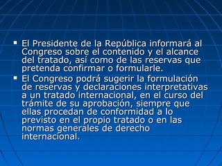  El Presidente de la República informará alEl Presidente de la República informará al
Congreso sobre el contenido y el alcanceCongreso sobre el contenido y el alcance
del tratado, así como de las reservas quedel tratado, así como de las reservas que
pretenda confirmar o formularle.pretenda confirmar o formularle.
 El Congreso podrá sugerir la formulaciónEl Congreso podrá sugerir la formulación
de reservas y declaraciones interpretativasde reservas y declaraciones interpretativas
a un tratado internacional, en el curso dela un tratado internacional, en el curso del
trámite de su aprobación, siempre quetrámite de su aprobación, siempre que
ellas procedan de conformidad a loellas procedan de conformidad a lo
previsto en el propio tratado o en lasprevisto en el propio tratado o en las
normas generales de derechonormas generales de derecho
internacional.internacional.
 