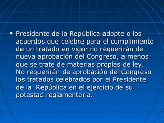  Presidente de la República adopte o losPresidente de la República adopte o los
acuerdos que celebre para el cumplimientoacuerdos que celebre para el cumplimiento
de un tratado en vigor no requerirán dede un tratado en vigor no requerirán de
nueva aprobación del Congreso, a menosnueva aprobación del Congreso, a menos
que se trate de materias propias de ley.que se trate de materias propias de ley.
No requerirán de aprobación del CongresoNo requerirán de aprobación del Congreso
los tratados celebrados por el Presidentelos tratados celebrados por el Presidente
de la República en el ejercicio de sude la República en el ejercicio de su
potestad reglamentaria.potestad reglamentaria.
 