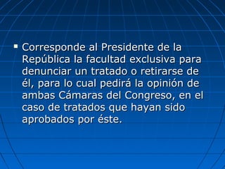  Corresponde al Presidente de laCorresponde al Presidente de la
República la facultad exclusiva paraRepública la facultad exclusiva para
denunciar un tratado o retirarse dedenunciar un tratado o retirarse de
él, para lo cual pedirá la opinión deél, para lo cual pedirá la opinión de
ambas Cámaras del Congreso, en elambas Cámaras del Congreso, en el
caso de tratados que hayan sidocaso de tratados que hayan sido
aprobados por éste.aprobados por éste.
 