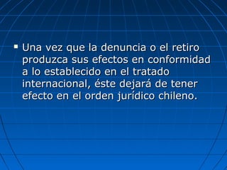  Una vez que la denuncia o el retiroUna vez que la denuncia o el retiro
produzca sus efectos en conformidadproduzca sus efectos en conformidad
a lo establecido en el tratadoa lo establecido en el tratado
internacional, éste dejará de tenerinternacional, éste dejará de tener
efecto en el orden jurídico chileno.efecto en el orden jurídico chileno.
 