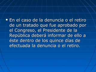  En el caso de la denuncia o el retiroEn el caso de la denuncia o el retiro
de un tratado que fue aprobado porde un tratado que fue aprobado por
el Congreso, el Presidente de lael Congreso, el Presidente de la
República deberá informar de ello aRepública deberá informar de ello a
éste dentro de los quince días deéste dentro de los quince días de
efectuada la denuncia o el retiro.efectuada la denuncia o el retiro.
 