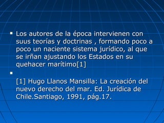  Los autores de la época intervienen conLos autores de la época intervienen con
suus teorías y doctrinas , formando poco asuus teorías y doctrinas , formando poco a
poco un naciente sistema jurídico, al quepoco un naciente sistema jurídico, al que
se irñan ajustando los Estados en suse irñan ajustando los Estados en su
quehacer marítimoquehacer marítimo[1][1]

[1][1] Hugo Llanos Mansilla: La creación delHugo Llanos Mansilla: La creación del
nuevo derecho del mar. Ed. Jurídica denuevo derecho del mar. Ed. Jurídica de
Chile.Santiago, 1991, pág.17.Chile.Santiago, 1991, pág.17.
 