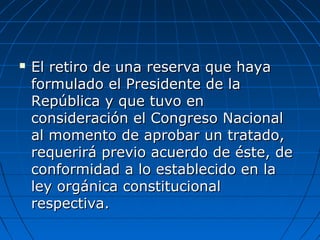  El retiro de una reserva que hayaEl retiro de una reserva que haya
formulado el Presidente de laformulado el Presidente de la
República y que tuvo enRepública y que tuvo en
consideración el Congreso Nacionalconsideración el Congreso Nacional
al momento de aprobar un tratado,al momento de aprobar un tratado,
requerirá previo acuerdo de éste, derequerirá previo acuerdo de éste, de
conformidad a lo establecido en laconformidad a lo establecido en la
ley orgánica constitucionalley orgánica constitucional
respectiva.respectiva.
 