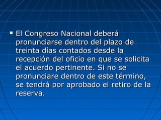  El Congreso Nacional deberáEl Congreso Nacional deberá
pronunciarse dentro del plazo depronunciarse dentro del plazo de
treinta días contados desde latreinta días contados desde la
recepción del oficio en que se solicitarecepción del oficio en que se solicita
el acuerdo pertinente. Si no seel acuerdo pertinente. Si no se
pronunciare dentro de este término,pronunciare dentro de este término,
se tendrá por aprobado el retiro de lase tendrá por aprobado el retiro de la
reserva.reserva.
 