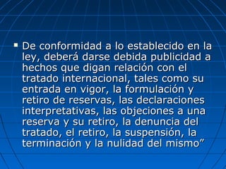  De conformidad a lo establecido en laDe conformidad a lo establecido en la
ley, deberá darse debida publicidad aley, deberá darse debida publicidad a
hechos que digan relación con elhechos que digan relación con el
tratado internacional, tales como sutratado internacional, tales como su
entrada en vigor, la formulación yentrada en vigor, la formulación y
retiro de reservas, las declaracionesretiro de reservas, las declaraciones
interpretativas, las objeciones a unainterpretativas, las objeciones a una
reserva y su retiro, la denuncia delreserva y su retiro, la denuncia del
tratado, el retiro, la suspensión, latratado, el retiro, la suspensión, la
terminación y la nulidad del mismo”terminación y la nulidad del mismo”
 