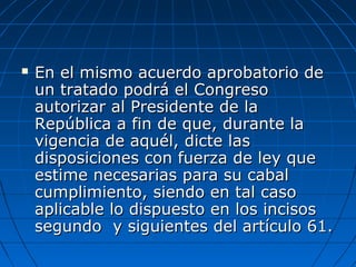  En el mismo acuerdo aprobatorio deEn el mismo acuerdo aprobatorio de
un tratado podrá el Congresoun tratado podrá el Congreso
autorizar al Presidente de laautorizar al Presidente de la
República a fin de que, durante laRepública a fin de que, durante la
vigencia de aquél, dicte lasvigencia de aquél, dicte las
disposiciones con fuerza de ley quedisposiciones con fuerza de ley que
estime necesarias para su cabalestime necesarias para su cabal
cumplimiento, siendo en tal casocumplimiento, siendo en tal caso
aplicable lo dispuesto en los incisosaplicable lo dispuesto en los incisos
segundo y siguientes del artículo 61.segundo y siguientes del artículo 61.
 