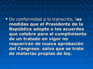  De conformidad a lo transcrito, lDe conformidad a lo transcrito, lasas
medidas que el Presidente de lamedidas que el Presidente de la
República adopte o los acuerdosRepública adopte o los acuerdos
que celebre para el cumplimientoque celebre para el cumplimiento
de un tratado en vigor node un tratado en vigor no
requerirán de nueva aprobaciónrequerirán de nueva aprobación
del Congresodel Congreso,, salvo que se tratesalvo que se trate
de materias propias de ley.de materias propias de ley.
 