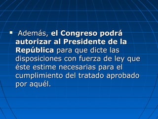  Además,Además, el Congreso podráel Congreso podrá
autorizar al Presidente de laautorizar al Presidente de la
RepúblicaRepública para que dicte laspara que dicte las
disposiciones con fuerza de ley quedisposiciones con fuerza de ley que
éste estime necesarias para eléste estime necesarias para el
cumplimiento del tratado aprobadocumplimiento del tratado aprobado
por aquél.por aquél.
 