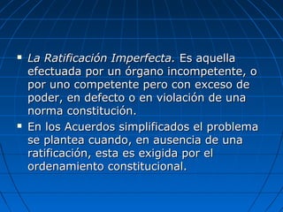  La Ratificación Imperfecta.La Ratificación Imperfecta. Es aquellaEs aquella
efectuada por un órgano incompetente, oefectuada por un órgano incompetente, o
por uno competente pero con exceso depor uno competente pero con exceso de
poder, en defecto o en violación de unapoder, en defecto o en violación de una
norma constitución.norma constitución.
 En los Acuerdos simplificados el problemaEn los Acuerdos simplificados el problema
se plantea cuando, en ausencia de unase plantea cuando, en ausencia de una
ratificación, esta es exigida por elratificación, esta es exigida por el
ordenamiento constitucional.ordenamiento constitucional.
 