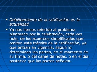  Debilitamiento de la ratificación en laDebilitamiento de la ratificación en la
actualidadactualidad
 Ya nos hemos referido al problemaYa nos hemos referido al problema
planteado por la celebración, cada vezplanteado por la celebración, cada vez
más, de los acuerdos simplificados quemás, de los acuerdos simplificados que
omiten este trámite de la ratificación, yaomiten este trámite de la ratificación, ya
que entran en vigencia, según loque entran en vigencia, según lo
determinan las partes, en el momento dedeterminan las partes, en el momento de
su firma, o del canje de notas, o en el díasu firma, o del canje de notas, o en el día
posterior que las partes señalen.posterior que las partes señalen.
 