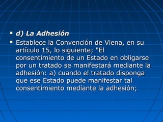  d) La Adhesiónd) La Adhesión
 Establece la Convención de Viena, en suEstablece la Convención de Viena, en su
artículo 15, lo siguiente; "Elartículo 15, lo siguiente; "El
consentimiento de un Estado en obligarseconsentimiento de un Estado en obligarse
por un tratado se manifestará mediante lapor un tratado se manifestará mediante la
adhesión: a) cuando el tratado dispongaadhesión: a) cuando el tratado disponga
que ese Estado puede manifestar talque ese Estado puede manifestar tal
consentimiento medíante la adhesión;consentimiento medíante la adhesión;
 