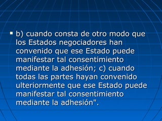  b) cuando consta de otro modo queb) cuando consta de otro modo que
los Estados negociadores hanlos Estados negociadores han
convenido que ese Estado puedeconvenido que ese Estado puede
manifestar tal consentimientomanifestar tal consentimiento
mediante la adhesión; c) cuandomediante la adhesión; c) cuando
todas las partes hayan convenidotodas las partes hayan convenido
ulteriormente que ese Estado puedeulteriormente que ese Estado puede
manifestar tal consentimientomanifestar tal consentimiento
mediante la adhesión".mediante la adhesión".
 