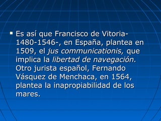  Es así que Francisco de Vitoria-Es así que Francisco de Vitoria-
1480-1546-, en España, plantea en1480-1546-, en España, plantea en
1509, el1509, el jus communicationis,jus communicationis, queque
implica laimplica la libertad de navegación.libertad de navegación.
Otro jurista español, FernandoOtro jurista español, Fernando
Vásquez de Menchaca, en 1564,Vásquez de Menchaca, en 1564,
plantea la inapropiabilidad de losplantea la inapropiabilidad de los
mares.mares.
 