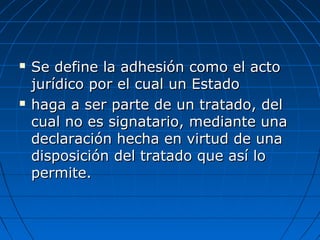  Se define la adhesión como el actoSe define la adhesión como el acto
jurídico por el cual un Estadojurídico por el cual un Estado
 haga a ser parte de un tratado, delhaga a ser parte de un tratado, del
cual no es signatario, mediante unacual no es signatario, mediante una
declaración hecha en virtud de unadeclaración hecha en virtud de una
disposición del tratado que así lodisposición del tratado que así lo
permite.permite.
 
