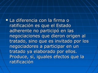  La diferencia con la firma oLa diferencia con la firma o
ratificación es que el Estadoratificación es que el Estado
adherente no participó en lasadherente no participó en las
negociaciones que dieron origen alnegociaciones que dieron origen al
tratado, sino que es invitado por lostratado, sino que es invitado por los
negociadores a participar en unnegociadores a participar en un
tratado ya elaborado por ellos.tratado ya elaborado por ellos.
Produce, sí, iguales efectos que laProduce, sí, iguales efectos que la
ratificaciónratificación
 