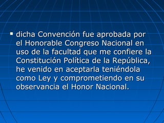  dicha Convención fue aprobada pordicha Convención fue aprobada por
el Honorable Congreso Nacional enel Honorable Congreso Nacional en
uso de la facultad que me confiere lauso de la facultad que me confiere la
Constitución Política de la República,Constitución Política de la República,
he venido en aceptarla teniéndolahe venido en aceptarla teniéndola
como Ley y comprometiendo en sucomo Ley y comprometiendo en su
observancia el Honor Nacional.observancia el Honor Nacional.
 
