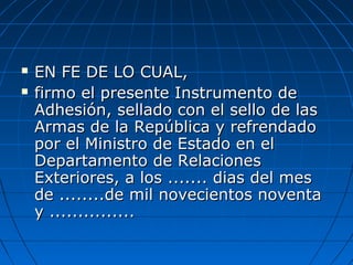  EN FE DE LO CUAL,EN FE DE LO CUAL,
 firmo el presente Instrumento defirmo el presente Instrumento de
Adhesión, sellado con el sello de lasAdhesión, sellado con el sello de las
Armas de la República y refrendadoArmas de la República y refrendado
por el Ministro de Estado en elpor el Ministro de Estado en el
Departamento de RelacionesDepartamento de Relaciones
Exteriores, a los ....... dias del mesExteriores, a los ....... dias del mes
de ........de mil novecientos noventade ........de mil novecientos noventa
y ...............y ...............
 